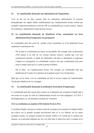 Le contentieux fiscal au Maroc : voies de recours et rôle de l’expert comptable



11.     Le contribuable demande une diminution de l’imposition

C’est un des cas les plus courants dans les contentieux administratifs. Il concerne
principalement les impôts établis unilatéralement par l’administration fiscale comme par
exemple l’imposition forfaitaire au titre de l’IR. Le contribuable qui s’estime surtaxé, dispose
du contentieux administratif comme premier recours.

12. Le contribuable demande de bénéficier d’une exonération ou d’un
      abattement fiscal temporaire ou permanent

Le contribuable peut être privé de profiter d’une exonération ou d’un abattement fiscal
temporaire ou permanent soit :

-     Par sa faute si sa déclaration est fausse ou incomplète. Par exemple, dans sa déclaration
      d’I.R annuel et au titre de ses revenus fonciers (loyers), sachant que c’est une
      construction nouvelle, il oublie de mentionner cela dans sa déclaration L’inspecteur
      l’impose en conséquence. Le contribuable croyait à tort que sa déclaration était juste
      pour la simple raison qu’il y a joint le permis d’habiter.

-     Par la faute       de l’administration fiscale. Par exemple, un contribuable bien que
      bénéficiant de 5 années d’exonération de la patente reçoit l’avis d’imposition.

Quel que soit le fautif, c’est au contribuable de faire le recours auprès de l’administration
fiscale pour bénéficier de ces avantages.

13.     Le contribuable demande la restitution d’excédent d’impôt payé

Le contribuable peut être amené dans certains cas à demander une restitution d’impôt suite à
une erreur de sa part, de celle de l’administration fiscale ou d’une négligence. Le L.P.F. a
développé quatre cas de demande en matière de restitution :

13.1. La restitution en matière d’IS (Article 31 du L.P.F.)

L’excédent d'impôt versé par la société au titre des acomptes provisionnels est imputé d'office
par celle-ci sur le premier acompte provisionnel échu et, le cas échéant, sur les autres
acomptes restants. Le reliquat éventuel est restitué d'office à la société par le ministre des
finances ou la personne déléguée par lui à cet effet dans le délai d'un mois à compter de la

MEMOIRE D’EXPERTISE COMPTABLE NOVEMBRE 2006
                                                       87
 