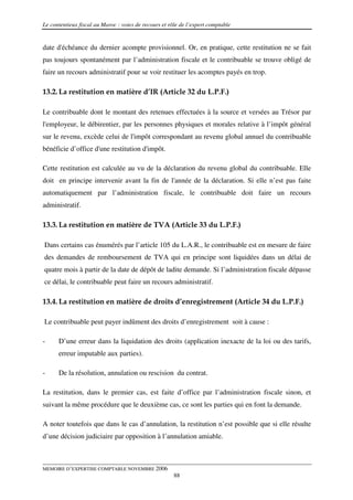 Le contentieux fiscal au Maroc : voies de recours et rôle de l’expert comptable


date d'échéance du dernier acompte provisionnel. Or, en pratique, cette restitution ne se fait
pas toujours spontanément par l’administration fiscale et le contribuable se trouve obligé de
faire un recours administratif pour se voir restituer les acomptes payés en trop.

13.2. La restitution en matière d’IR (Article 32 du L.P.F.)

Le contribuable dont le montant des retenues effectuées à la source et versées au Trésor par
l'employeur, le débirentier, par les personnes physiques et morales relative à l’impôt général
sur le revenu, excède celui de l'impôt correspondant au revenu global annuel du contribuable
bénéficie d’office d'une restitution d'impôt.

Cette restitution est calculée au vu de la déclaration du revenu global du contribuable. Elle
doit en principe intervenir avant la fin de l'année de la déclaration. Si elle n’est pas faite
automatiquement par l’administration fiscale, le contribuable doit faire un recours
administratif.

13.3. La restitution en matière de TVA (Article 33 du L.P.F.)

Dans certains cas énumérés par l’article 105 du L.A.R., le contribuable est en mesure de faire
des demandes de remboursement de TVA qui en principe sont liquidées dans un délai de
quatre mois à partir de la date de dépôt de ladite demande. Si l’administration fiscale dépasse
ce délai, le contribuable peut faire un recours administratif.

13.4. La restitution en matière de droits d’enregistrement (Article 34 du L.P.F.)

Le contribuable peut payer indûment des droits d’enregistrement soit à cause :

-     D’une erreur dans la liquidation des droits (application inexacte de la loi ou des tarifs,
      erreur imputable aux parties).

-     De la résolution, annulation ou rescision du contrat.

La restitution, dans le premier cas, est faite d’office par l’administration fiscale sinon, et
suivant la même procédure que le deuxième cas, ce sont les parties qui en font la demande.

A noter toutefois que dans le cas d’annulation, la restitution n’est possible que si elle résulte
d’une décision judiciaire par opposition à l’annulation amiable.



MEMOIRE D’EXPERTISE COMPTABLE NOVEMBRE 2006
                                                       88
 