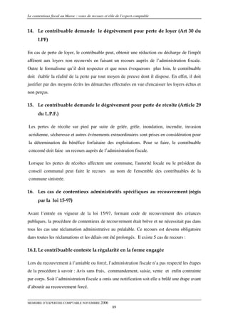 Le contentieux fiscal au Maroc : voies de recours et rôle de l’expert comptable


14. Le contribuable demande le dégrèvement pour perte de loyer (Art 30 du
      LPF)

En cas de perte de loyer, le contribuable peut, obtenir une réduction ou décharge de l'impôt
afférent aux loyers non recouvrés en faisant un recours auprès de l’administration fiscale.
Outre le formalisme qu’il doit respecter et que nous évoquerons plus loin, le contribuable
doit établir la réalité de la perte par tout moyen de preuve dont il dispose. En effet, il doit
justifier par des moyens écrits les démarches effectuées en vue d'encaisser les loyers échus et
non perçus.

15. Le contribuable demande le dégrèvement pour perte de récolte (Article 29
      du L.P.F.)

Les pertes de récolte sur pied par suite de gelée, grêle, inondation, incendie, invasion
acridienne, sécheresse et autres événements extraordinaires sont prises en considération pour
la détermination du bénéfice forfaitaire des exploitations. Pour se faire, le contribuable
concerné doit faire un recours auprès de l’administration fiscale.

Lorsque les pertes de récoltes affectent une commune, l'autorité locale ou le président du
conseil communal peut faire le recours au nom de l'ensemble des contribuables de la
commune sinistrée.

16. Les cas de contentieux administratifs spécifiques au recouvrement (régis
      par la loi 15-97)

Avant l’entrée en vigueur de la loi 15/97, formant code de recouvrement des créances
publiques, la procédure de contentieux de recouvrement était brève et ne nécessitait pas dans
tous les cas une réclamation administrative au préalable. Ce recours est devenu obligatoire
dans toutes les réclamations et les délais ont été prolongés. Il existe 5 cas de recours :

16.1. Le contribuable conteste la régularité en la forme engagée

Lors du recouvrement à l’amiable ou forcé, l’administration fiscale n’a pas respecté les étapes
de la procédure à savoir : Avis sans frais, commandement, saisie, vente et enfin contrainte
par corps. Soit l’administration fiscale a omis une notification soit elle a brûlé une étape avant
d’aboutir au recouvrement forcé.


MEMOIRE D’EXPERTISE COMPTABLE NOVEMBRE 2006
                                                       89
 