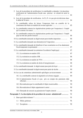Le contentieux fiscal au Maroc : voies de recours et rôle de l’expert comptable


      5. Lors de la procédure de rectification, le contribuable a répondu à la deuxième
         notification de l’administration fiscale sans préciser sa volonté de saisir la
         C.L.T…………………………………………………………………………… 84
      6. Lors de la procédure de rectification, la C.L.T. n’a pas pris de décisions dans
         le délai de 24 mois …………………………………………………………….. 84
      7. Le contribuable refuse de laisser l’inspecteur faire un contrôle de la
         consistance des biens en matière de revenus agricoles ………………………        85
      8. Le contribuable conteste les régularisations portées par l’inspecteur à l’impôt
         qu’il a retenu à la source ………………………………………………………. 85
      9. Le contribuable conteste les régularisations portées par l’inspecteur à l’impôt
         payé au titre des profits fonciers ………………………………………………. 86
      10. Le contribuable demande un dégrèvement pour double imposition ………...        86
      11. Le contribuable demande une diminution de l’imposition ……………………. 87
      12. Le contribuable demande de bénéficier d’une exonération ou d’un abattement
          fiscal temporaire ou permanent ………………………………………………... 87
      13. Le contribuable demande la restitution d’excédent d’impôt payé …………….. 87
           13.1. La restitution en matière d’IS …………………………………………… 87
           13.2. La restitution en matière d’IR …………………………………………… 88
           13.3. La restitution en matière de TVA ……………………………………….. 88
           13.4. La restitution en matière de droits d’enregistrement ……………………. 88
      14. Le contribuable demande le dégrèvement pour perte de loyer ……………….. 89
      15. Le contribuable demande le dégrèvement pour perte de récolte ……………… 89
      16. Les cas de contentieux administratifs spécifiques au recouvrement …………. 89
           16.1. Le contribuable conteste la régularité en la forme engagée ……………..   89
           16.2. L’administration fiscale n’a pas pris en compte des paiements déjà
                 effectués…………………………………………………………………. 90
           16.3. Revendication par le contribuable d’objets insaisissables ………………     90
           16.4. Revendication d’objets appartenant à autrui …………………………….             90
           16.5. Demande de surseoir au paiement de l’impôt contesté ………………….         90
Paragraphe 3 : La description de la procédure de recours administratif …………           91

      1. Dans quel délai réclamer ? …………………………………………………….                             91
           1.1   Délais généraux …………………………………………………………                               91
           1.2   Exceptions ……………………………………………………………….                                 92


MEMOIRE D’EXPERTISE COMPTABLE NOVEMBRE 2006
                                                       9
 