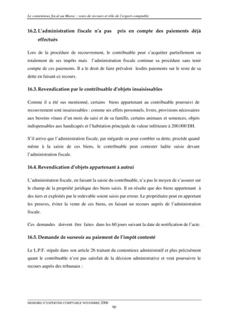 Le contentieux fiscal au Maroc : voies de recours et rôle de l’expert comptable


16.2. L’administration fiscale n’a pas                      pris en compte des paiements déjà
      effectués

Lors de la procédure de recouvrement, le contribuable peut s’acquitter partiellement ou
totalement de ses impôts mais l’administration fiscale continue sa procédure sans tenir
compte de ces paiements. Il a le droit de faire prévaloir lesdits paiements sur le reste de sa
dette en faisant ce recours.

16.3. Revendication par le contribuable d’objets insaisissables

Comme il a été sus mentionné, certains biens appartenant au contribuable poursuivi de
recouvrement sont insaisissables : comme ses effets personnels, livres, provisions nécessaires
aux besoins vitaux d’un mois du saisi et de sa famille, certains animaux et semences, objets
indispensables aux handicapés et l’habitation principale de valeur inférieure à 200.000 DH.

S’il arrive que l’administration fiscale, par mégarde ou pour combler sa dette, procède quand
même à la saisie de ces biens, le contribuable peut contester ladite saisie devant
l’administration fiscale.

16.4. Revendication d’objets appartenant à autrui

L’administration fiscale, en faisant la saisie du contribuable, n’a pas le moyen de s’assurer sur
le champ de la propriété juridique des biens saisis. Il en résulte que des biens appartenant à
des tiers et exploités par le redevable soient saisis par erreur. Le propriétaire peut en apportant
les preuves, éviter la vente de ces biens, en faisant un recours auprès de l’administration
fiscale.

Ces demandes doivent être faites dans les 60 jours suivant la date de notification de l’acte.

16.5. Demande de surseoir au paiement de l’impôt contesté

Le L.P.F. stipule dans son article 26 traitant du contentieux administratif et plus précisément
quant le contribuable n’est pas satisfait de la décision administrative et veut poursuivre le
recours auprès des tribunaux :




MEMOIRE D’EXPERTISE COMPTABLE NOVEMBRE 2006
                                                       90
 