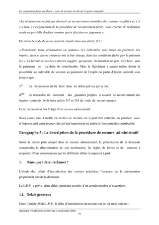 Le contentieux fiscal au Maroc : voies de recours et rôle de l’expert comptable


«La réclamation ne fait pas obstacle au recouvrement immédiat des sommes exigibles et, s’il
y a lieu, à l’engagement de la procédure de recouvrement forcé, sous réserve de restitution
totale ou partielle desdites sommes après décision ou jugement ».

De même le code de recouvrement stipule dans son article 117 :

« Nonobstant toute réclamation ou instance, les redevables sont tenus au paiement des
impôts, taxes et autres créances mis à leur charge, dans les conditions fixées par la présente
loi ». La lecture de ces deux articles suggère qu’aucune réclamation ne peut être faite sans
le paiement de          la dette du contribuable. Mais le législateur a quand même donné la
possibilité au redevable de surseoir au paiement de l’impôt ou partie d’impôt contesté sous
réserve que :

1er     La réclamation ait été faite dans les délais prévus par la loi.

2ème    Le redevable ait constitué           des garanties propres à assurer le recouvrement des
impôts contestés (voir suite article 117 et 118 du code de recouvrement).

Cette réclamation fait l’objet d’un recours administratif.

Nous avons tenu à mettre en dernier ce recours car il peut être entrepris en parallèle avec
n’importe quel autre recours dés qu’une imposition est émise à l’encontre du contribuable.

Paragraphe 3 : La description de la procédure de recours administratif

Selon le même plan adopté dans le recours administratif, la présentation de la demande
comprendra la détermination de son destinataire, les règles de forme et de             contenu à
respecter. Nous commençons par les différents délais à respecter à part.

1.     Dans quel délai réclamer ?

L’étude des délais d’introduction des recours précédera l’examen de la présentation
proprement dite de la demande.

Le L.P.F. a prévu deux délais généraux assortis d’un certain nombre d’exceptions.

1.1. Délais généraux

Dans l’article 26 du L.P.F., le délai d’introduction du recours est de six mois suivant :

MEMOIRE D’EXPERTISE COMPTABLE NOVEMBRE 2006
                                                       91
 