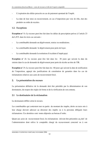 Le contentieux fiscal au Maroc : voies de recours et rôle de l’expert comptable


-     L’expiration des délais prescrits en cas de paiement spontané de l’impôt.

-     La date de leur mise en recouvrement, en cas d’imposition par voie de rôle, état des
      produits ou ordre de recettes.

1.2. Exceptions

Exception n° 1 : Le recours peut être fait dans les délais de prescription prévus à l’article 23
du L.P.F. dans les trois cas suivants :

-     Le contribuable demande un dégrèvement, remise ou modérations.

-     Le contribuable demande le dégrèvement pour perte de loyer.

-     Le contribuable demande la restitution d’excédent d’impôt payé.

Exception n° 2 : Le recours peut être fait dans les                    30 jours qui suivent la date du
sinistre dans le cas de demande de dégrèvement pour perte de récolte au titre de l’IR.

Exception n° 3 : Le recours peut être fait dans les 60 jours qui suivent la date de notification
de l’imposition, appuyé des justifications de constitution de garanties dans les cas de
réclamations relatives aux actes de recouvrement forcé.

2.    La présentation du recours

La présentation définitive de la demande doit être précédée par la détermination de son
destinataire, du respect des règles de forme et de la vérification de son contenu.

2.1 Le destinataire de la réclamation

Le destinataire diffère selon le recours.

Les contribuables qui contestent tout ou partie du montant des impôts, droits ou taxes mis à
leur charge doivent adresser au directeur des impôts ou à la personne déléguée leurs
réclamations. Ces dernières sont toutes déposées au bureau d’ordre.

Quant aux actes de recouvrement forcé, les réclamations doivent être présentées au chef de
l’administration dont relève le comptable chargé du recouvrement concerné ou à son



MEMOIRE D’EXPERTISE COMPTABLE NOVEMBRE 2006
                                                       92
 