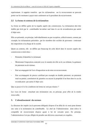 Le contentieux fiscal au Maroc : voies de recours et rôle de l’expert comptable


représentant. A rappeler toutefois que les réclamations sur le recouvrement ne peuvent
porter sur les montants à payer mais seulement sur la procédure du recouvrement.

2.2 La forme et contenu de la réclamation

La forme ne diffère guère de la requête auprès des commissions. La réclamation doit être
établie par écrit par le contribuable lui-même sauf dans le cas de revendication par autrui
d’objet saisi.

Elle est présentée, en principe, individuellement ou par exception, collectivement, comme par
exemple, les réclamations présentées par les membres des sociétés de personnes contestant
des impositions à la charge de la société.

Quant au contenu, elle ne diffère pas beaucoup de celui décrit dans le recours auprès des
commissions et doit donc :

-     Permettre d'identifier le réclamant.

-     Mentionner l'imposition contestée avec le numéro de rôle ou le cas échéant, la quittance
      de paiement ou de retenue.

-     Etre accompagnée de l'avis d'imposition ou de mise en recouvrement.

-     Etre accompagnée de preuve certifiant par exemple un double paiement, un paiement
      total ou partiel, constitution de garanties ou encore la propriété d’un bien dans le cas de
      revendication par autrui d’objet saisi.

Que se passe-t-il si les conditions de forme ne sont pas réunies ?

Les vices de forme entachant une réclamation ont, en principe, pour effet de la rendre
irrecevable.

3.    L’aboutissement du recours

Le directeur des impôts (ou la personne déléguée) dispose d’un délai de six mois pour donner
une suite à la réclamation du contribuable. Le chef de l’Administration dont relève le
comptable de recouvrement dispose quant à lui de soixante jours. En principe,
l’administration n’est pas obligée de prendre une décision concernant ces requêtes.


MEMOIRE D’EXPERTISE COMPTABLE NOVEMBRE 2006
                                                       93
 