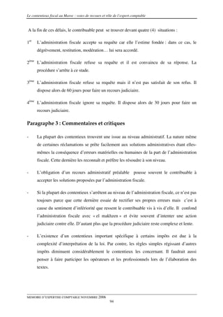 Le contentieux fiscal au Maroc : voies de recours et rôle de l’expert comptable


A la fin de ces délais, le contribuable peut se trouver devant quatre (4) situations :

1er   L’administration fiscale accepte sa requête car elle l’estime fondée : dans ce cas, le
      dégrèvement, restitution, modération… lui sera accordé.

2ème L’administration fiscale refuse sa requête et il est convaincu de sa réponse. La
      procédure s’arrête à ce stade.

3ème L’administration fiscale refuse sa requête mais il n’est pas satisfait de son refus. Il
      dispose alors de 60 jours pour faire un recours judiciaire.

4ème L’administration fiscale ignore sa requête. Il dispose alors de 30 jours pour faire un
      recours judiciaire.

Paragraphe 3 : Commentaires et critiques

-     La plupart des contentieux trouvent une issue au niveau administratif. La nature même
      de certaines réclamations se prête facilement aux solutions administratives étant elles-
      mêmes la conséquence d’erreurs matérielles ou humaines de la part de l’administration
      fiscale. Cette dernière les reconnaît et préfère les résoudre à son niveau.

-     L’obligation d’un recours administratif préalable pousse souvent le contribuable à
      accepter les solutions proposées par l’administration fiscale.

-     Si la plupart des contentieux s’arrêtent au niveau de l’administration fiscale, ce n’est pas
      toujours parce que cette dernière essaie de rectifier ses propres erreurs mais c’est à
      cause du sentiment d’infériorité que ressent le contribuable vis à vis d’elle. Il confond
      l’administration fiscale avec « el makhzen » et évite souvent d’intenter une action
      judiciaire contre elle. D’autant plus que la procédure judiciaire reste complexe et lente.

-     L’existence d’un contentieux important spécifique à certains impôts est due à la
      complexité d’interprétation de la loi. Par contre, les règles simples régissant d’autres
      impôts diminuent considérablement le contentieux les concernant. Il faudrait aussi
      penser à faire participer les opérateurs et les professionnels lors de l’élaboration des
      textes.




MEMOIRE D’EXPERTISE COMPTABLE NOVEMBRE 2006
                                                       94
 