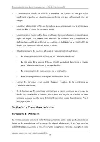 Le contentieux fiscal au Maroc : voies de recours et rôle de l’expert comptable


-     L’administration fiscale est difficile à approcher, les dossiers ne sont pas traités
      rapidement, et parfois les situations personnelles ne sont pas suffisamment prises en
      compte.

-     Le recours administratif obéit à un formalisme assez contraignant pour le contribuable
      marocain dont la culture fiscale est très limitée.

-     L’administration fiscale souffre d’une insuffisance de moyens humains et matériels pour
      régler les litiges. Elle devrait donc favoriser les solutions non contentieuses de
      règlement des conflits en améliorant les conditions de dialogue avec le contribuable. Ce
      dernier veut être écouté, informé, assisté et orienté.

-     Il faudrait instaurer des sanctions à l’égard de l’administration fiscale pour :

      -      Le non respect du délai de vérification par l’administration fiscale.

      -      La non tenue de la réunion de fin de contrôle permettant d’améliorer la relation
             entre l’administration fiscale et les contribuables.

      -      La non motivation des redressements par la notification.

      -      Pour les changements de motifs par l’administration fiscale.

-     Limiter les personnes ayant qualité d’accuser réception de la notification de
      l’administration fiscale.

-     Il est illogique que le contentieux soit traité par le même inspecteur qui s’occupe du
      dossier du contribuable. Comment peut-il faire son enquête et trancher en toute
      neutralité alors que c’est lui qui a déclenché l’imposition source du contentieux. Peut-il
      être juge et parti ?


Section 3 : Le Contentieux judiciaire

Paragraphe 1 : Définition

Le recours judiciaire consiste à porter le litige devant une entité autre que l’administration
fiscale ou les commissions en l’occurrence le tribunal administratif. Il ne s’agit pas d’un
contrôle hiérarchique, comme le pensent souvent à tort certaines personnes, mais plutôt d’une


MEMOIRE D’EXPERTISE COMPTABLE NOVEMBRE 2006
                                                       95
 