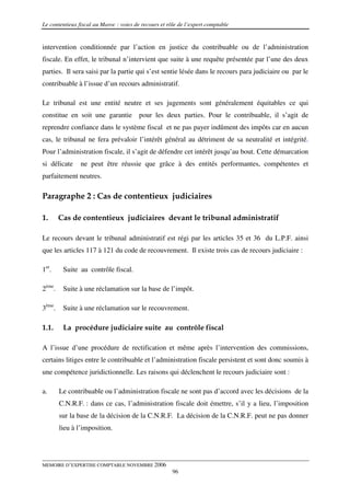 Le contentieux fiscal au Maroc : voies de recours et rôle de l’expert comptable


intervention conditionnée par l’action en justice du contribuable ou de l’administration
fiscale. En effet, le tribunal n’intervient que suite à une requête présentée par l’une des deux
parties. Il sera saisi par la partie qui s’est sentie lésée dans le recours para judiciaire ou par le
contribuable à l’issue d’un recours administratif.

Le tribunal est une entité neutre et ses jugements sont généralement équitables ce qui
constitue en soit une garantie           pour les deux parties. Pour le contribuable, il s’agit de
reprendre confiance dans le système fiscal et ne pas payer indûment des impôts car en aucun
cas, le tribunal ne fera prévaloir l’intérêt général au détriment de sa neutralité et intégrité.
Pour l’administration fiscale, il s’agit de défendre cet intérêt jusqu’au bout. Cette démarcation
si délicate     ne peut être réussie que grâce à des entités performantes, compétentes et
parfaitement neutres.

Paragraphe 2 : Cas de contentieux judiciaires

1.      Cas de contentieux judiciaires devant le tribunal administratif

Le recours devant le tribunal administratif est régi par les articles 35 et 36 du L.P.F. ainsi
que les articles 117 à 121 du code de recouvrement. Il existe trois cas de recours judiciaire :

1er.     Suite au contrôle fiscal.

2ème.    Suite à une réclamation sur la base de l’impôt.

3ème.    Suite à une réclamation sur le recouvrement.

1.1.     La procédure judiciaire suite au contrôle fiscal

A l’issue d’une procédure de rectification et même après l’intervention des commissions,
certains litiges entre le contribuable et l’administration fiscale persistent et sont donc soumis à
une compétence juridictionnelle. Les raisons qui déclenchent le recours judiciaire sont :

a.      Le contribuable ou l’administration fiscale ne sont pas d’accord avec les décisions de la
        C.N.R.F. : dans ce cas, l’administration fiscale doit émettre, s’il y a lieu, l’imposition
        sur la base de la décision de la C.N.R.F. La décision de la C.N.R.F. peut ne pas donner
        lieu à l’imposition.




MEMOIRE D’EXPERTISE COMPTABLE NOVEMBRE 2006
                                                       96
 
