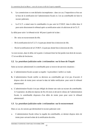 Le contentieux fiscal au Maroc : voies de recours et rôle de l’expert comptable


b.     Les commissions se sont déclarées incompétentes : dans ces cas, l’imposition se fera sur
       la base de la notification de l’administration fiscale et c’est au contribuable de faire le
       recours judiciaire.

c.     La C.L.T. a statué mais le contribuable n’a pas saisi la C.N.R.F. dans le délai donc il
       peut saisir directement le tribunal après sa notification suite à la décision de la C.L.T.

Le délai pour saisir le tribunal est de 60 jours à partir de la date :

-    De mise en recouvrement du rôle.

-    De la notification de la C.L.T. n’ayant pas donné lieu à émission de rôle.

-    Ou de la notification de la C.N.R.F. n’ayant pas donné lieu à émission de rôle.

Le non recours, dans le délai, de la partie s’estimant lésée lui fait perdre tout droit de recours.
C’est un délai de forclusion.

1.2. La procédure judiciaire suite à réclamation sur la base de l’impôt

Suite au recours administratif, le contribuable peut se trouver devant trois situations :

a. L’administration fiscale accepte sa requête : la procédure s’arrête à ce stade.

b. L’administration fiscale notifie sa décision au contribuable qui n’est pas d’accord, il
     dispose alors de trente jours suivant la date de ladite notification pour saisir le tribunal
     administratif.

c. L’administration fiscale n’est pas obligée de donner une suite au recours du contribuable.
     A l’expiration du délai de réponse de Six (6) mois et devant le silence de l’administration
     fiscale, le contribuable disposera d’un délai de trente jours pour saisir le tribunal
     administratif.

1.3. La procédure judiciaire suite à réclamation sur le recouvrement

Dans ce cas, les raisons qui déclenchent le recours judiciaire sont :

a.    L’administration fiscale refuse la requête du contribuable, ce dernier dispose alors de
      trente jours suivant la date de la notification du refus.


MEMOIRE D’EXPERTISE COMPTABLE NOVEMBRE 2006
                                                       97
 