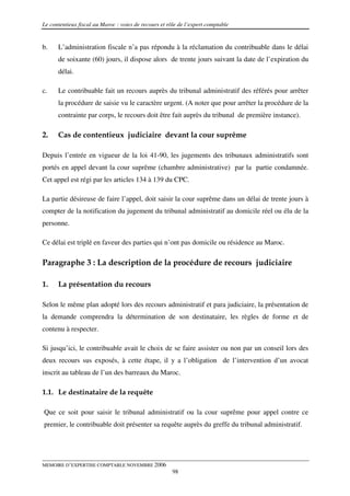 Le contentieux fiscal au Maroc : voies de recours et rôle de l’expert comptable


b.    L’administration fiscale n’a pas répondu à la réclamation du contribuable dans le délai
      de soixante (60) jours, il dispose alors de trente jours suivant la date de l’expiration du
      délai.

c.    Le contribuable fait un recours auprès du tribunal administratif des référés pour arrêter
      la procédure de saisie vu le caractère urgent. (A noter que pour arrêter la procédure de la
      contrainte par corps, le recours doit être fait auprès du tribunal de première instance).

2.    Cas de contentieux judiciaire devant la cour suprême

Depuis l’entrée en vigueur de la loi 41-90, les jugements des tribunaux administratifs sont
portés en appel devant la cour suprême (chambre administrative) par la partie condamnée.
Cet appel est régi par les articles 134 à 139 du CPC.

La partie désireuse de faire l’appel, doit saisir la cour suprême dans un délai de trente jours à
compter de la notification du jugement du tribunal administratif au domicile réel ou élu de la
personne.

Ce délai est triplé en faveur des parties qui n’ont pas domicile ou résidence au Maroc.

Paragraphe 3 : La description de la procédure de recours judiciaire

1.    La présentation du recours

Selon le même plan adopté lors des recours administratif et para judiciaire, la présentation de
la demande comprendra la détermination de son destinataire, les règles de forme et de
contenu à respecter.

Si jusqu’ici, le contribuable avait le choix de se faire assister ou non par un conseil lors des
deux recours sus exposés, à cette étape, il y a l’obligation de l’intervention d’un avocat
inscrit au tableau de l’un des barreaux du Maroc.

1.1. Le destinataire de la requête

Que ce soit pour saisir le tribunal administratif ou la cour suprême pour appel contre ce
premier, le contribuable doit présenter sa requête auprès du greffe du tribunal administratif.




MEMOIRE D’EXPERTISE COMPTABLE NOVEMBRE 2006
                                                       98
 