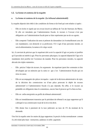 Le contentieux fiscal au Maroc : voies de recours et rôle de l’expert comptable


1.2. La forme et contenu de la requête

a.    La forme et contenu de la requête (Le tribunal administratif)

La requête déposée doit obéir à des conditions de forme et de fond qui sont relatées ci-après :

-     Elle est écrite et signée par un avocat inscrit au tableau de l’un des barreaux du Maroc.
      Si elle est introduite par l’administration fiscale, le recours à l’avocat n’est pas
      obligatoire car l’administration fiscale peut se faire représenter par un de ses agents.

-     Elle comporte l’indication du nom et prénom du demandeur (et éventuellement ceux de
      son mandataire), son domicile et sa profession. S’il s’agit d’une personne morale, ce
      sera la dénomination, la nature et le siège social.

Ici, il convient de préciser que le requérant doit avoir la capacité d’agir en justice et justifier
qu’il possède un intérêt à agir. Pour les personnes physiques, la capacité dépend de l’âge et le
mandataire doit justifier de l’existence du mandat. Pour les personnes morales, la capacité
découle des règles statutaires.

-     Elle précise l’objet du recours, les arguments du requérant (peut être sommaire et être
      développée par un mémoire par la suite) et que c’est l’administration fiscale qui est
      mise en cause.

-     Elle est accompagnée des pièces invoquées : copie de la décision administrative de rejet,
      de la décision des commissions ou d’une pièce prouvant le dépôt du recours
      administratif si l’administration fiscale n’a pas répondu. En effet, si le recours au
      préalable est obligatoire dans le contentieux, encore faut-il prouver qu’il a bien eu lieu.

-     Elle est enfin enregistrée au greffe du tribunal administratif.

-     Elle est immédiatement transmise par le président du tribunal à un juge rapporteur qu’il
      a désigné et au commissaire royal de la loi et du droit.

-     Elle donne lieu à paiement de la taxe judiciaire au taux de 1% du montant de la
      demande.

Une fois la requête entre les mains du juge rapporteur, le procès évolue normalement comme
il a été relaté plus haut : instruction, audience et enfin jugement.


MEMOIRE D’EXPERTISE COMPTABLE NOVEMBRE 2006
                                                       99
 