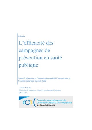 Mémoire
L’efficacité des
campagnes de
prévention en santé
publique
Master 2 Information et Communication spécialité Communication et
Contenus numériques Parcours Santé
Laurent Natacha
Directrice de Mémoire : Mme Peyron-Bonjan Christiane
2014-2015
 