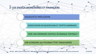 21/10/2018ISG Paris - MBA 2 Achats & Supply Chain - MBA Spécialisé Supply chain & Développement Durable - Soutenance de mémoire professionnel
2- LES ENJEUX MONÉTAIRES ET FINANCIERS
VOLATILITÉ ET SPÉCULATION
DISSOCIATION EN BLOCKCHAIN ET CRYPTO-MONNAIES
VERS UNE MONNAIES DIGITALE DE BANQUE CENTRALE ?
UNE ECONOMIE QUI POURRAIT ÊTRE TRANSFORMÉE
 
