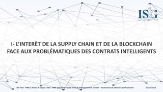 21/10/2018ISG Paris - MBA 2 Achats & Supply Chain - MBA Spécialisé Supply chain & Développement Durable - Soutenance de mémoire professionnel
I- L’INTERÊT DE LA SUPPLY CHAIN ET DE LA BLOCKCHAIN
FACE AUX PROBLÉMATIQUES DES CONTRATS INTELLIGENTS
 