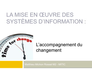 LA MISE EN ŒUVRE DES
SYSTÈMES D’INFORMATION :
Matthieu Michon Rossel M2 - MITIC
L’accompagnement du
changement
 