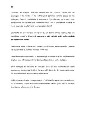 10
Comment les marques françaises utilisent-elles les chatbots ? Quels sont les
avantages et les limites de la technologie ? Comment sont-ils perçus par les
utilisateurs ? Ont-ils révolutionné le e-commerce ? Sont-ils assez performants pour
correspondre aux attentes des consommateurs ? Sont-ils simplement un effet de
mode ou un réel canal d’avenir pour la relation client ?
Le marché des chabots reste encore flou du fait de leur arrivée récente, mais une
question principale se détache : le e-commerce a-t-il intérêt à parier sur les chatbots
pour sa relation client ?
La première partie expliquera le contexte, en définissant les termes et les concepts
liés aux chatbots et leur rôle dans le e-commerce.
La deuxième partie présentera la méthodologie de recherche et les enquêtes mises
en place pour affirmer ou infirmer des hypothèses émises sur les chatbots.
Enfin, l’analyse des résultats des enquêtes ainsi que leur interprétation seront
exposées en troisième partie. Ainsi, il sera possible d’émettre des préconisations pour
les entreprises et de répondre à la problématique.
L’objectif de ce mémoire est de comprendre l’intérêt et l’enjeu des entreprises à miser
sur le commerce conversationnel et les chatbots et d’estimer quelle place ils pourront
tenir dans la relation client de demain.
 