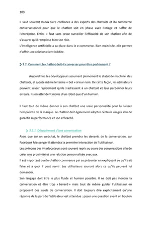 100
Il vaut souvent mieux faire confiance à des experts des chatbots et du commerce
conversationnel pour que le chatbot soit en phase avec l’image et l’offre de
l’entreprise. Enfin, il faut sans cesse surveiller l’efficacité de son chatbot afin de
s’assurer qu’il remplisse bien son rôle.
L’Intelligence Artificielle a sa place dans le e-commerce. Bien maitrisée, elle permet
d’offrir une relation client inédite.
3.2. Comment le chatbot doit-il converser pour être performant ?
Aujourd’hui, les développeurs assument pleinement le statut de machine des
chatbots, et ajoute même le terme « bot » à leur nom. De cette façon, les utilisateurs
peuvent savoir rapidement qu’ils s’adressent à un chatbot et leur pardonner leurs
erreurs. Ils en attendent moins d’un robot que d’un humain.
Il faut tout de même donner à son chatbot une vraie personnalité pour lui laisser
l’empreinte de la marque. Le chatbot doit également adopter certains usages afin de
garantir sa performance et son efficacité.
3.2.1. Déroulement d’une conversation
Alors que sur un webchat, le chatbot prendra les devants de la conversation, sur
Facebook Messenger il attendra la première interaction de l’utilisateur.
Les prénoms des interlocuteurs sont souvent repris au cours des conversations afin de
créer une proximité et une relation personnalisée avec eux.
Il est important que le chatbot commence par se présenter en expliquant ce qu’il sait
faire et à quoi il peut servir. Les utilisateurs sauront alors ce qu’ils peuvent lui
demander.
Son langage doit être le plus fluide et humain possible. Il ne doit pas inonder la
conversation et être trop « bavard » mais tout de même guider l’utilisateur en
proposant des sujets de conversation. Il doit toujours dire explicitement qu’une
réponse de la part de l’utilisateur est attendue : poser une question avant un bouton
 