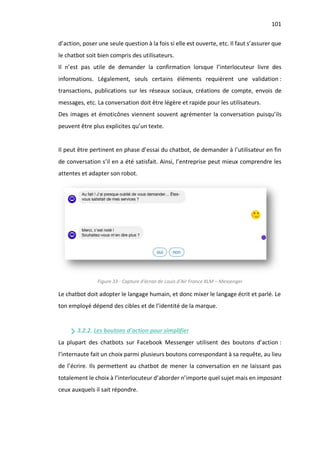 101
d’action, poser une seule question à la fois si elle est ouverte, etc. Il faut s’assurer que
le chatbot soit bien compris des utilisateurs.
Il n’est pas utile de demander la confirmation lorsque l’interlocuteur livre des
informations. Légalement, seuls certains éléments requièrent une validation :
transactions, publications sur les réseaux sociaux, créations de compte, envois de
messages, etc. La conversation doit être légère et rapide pour les utilisateurs.
Des images et émoticônes viennent souvent agrémenter la conversation puisqu’ils
peuvent être plus explicites qu’un texte.
Il peut être pertinent en phase d’essai du chatbot, de demander à l’utilisateur en fin
de conversation s’il en a été satisfait. Ainsi, l’entreprise peut mieux comprendre les
attentes et adapter son robot.
Figure 33 - Capture d'écran de Louis d'Air France KLM – Messenger
Le chatbot doit adopter le langage humain, et donc mixer le langage écrit et parlé. Le
ton employé dépend des cibles et de l’identité de la marque.
3.2.2. Les boutons d’action pour simplifier
La plupart des chatbots sur Facebook Messenger utilisent des boutons d’action :
l’internaute fait un choix parmi plusieurs boutons correspondant à sa requête, au lieu
de l’écrire. Ils permettent au chatbot de mener la conversation en ne laissant pas
totalement le choix à l’interlocuteur d’aborder n’importe quel sujet mais en imposant
ceux auxquels il sait répondre.
 