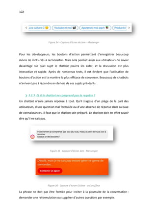 102
Figure 34 - Capture d'écran de Jam - Messenger
Pour les développeurs, les boutons d’action permettent d’enregistrer beaucoup
moins de mots clés à reconnaître. Mais cela permet aussi aux utilisateurs de savoir
davantage sur quel sujet le chatbot pourra les aider, et la discussion est plus
interactive et rapide. Après de nombreux tests, il est évident que l’utilisation de
boutons d’action est la manière la plus efficace de converser. Beaucoup de chatbots
n’arrivent pas à répondre en dehors de ces sujets pré-écrits.
3.2.3. Et si le chatbot ne comprend pas la requête ?
Un chatbot n’aura jamais réponse à tout. Qu’il s’agisse d’un piège de la part des
utilisateurs, d’une question mal formulée ou d’une absence de réponse dans sa base
de connaissances, il faut que le chatbot soit préparé. Le chatbot doit en effet savoir
dire qu’il ne sait pas.
Figure 35 - Capture d'écran Jam - Messenger
Figure 36 - Capture d'écran OUIbot - oui.sncf/bot
La phrase ne doit pas être fermée pour inciter à la poursuite de la conversation :
demander une reformulation ou suggérer d’autres questions par exemple.
 