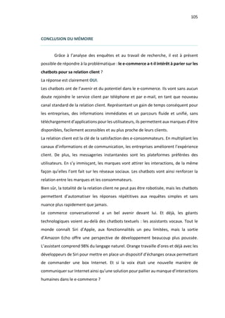 105
CONCLUSION DU MÉMOIRE
Grâce à l’analyse des enquêtes et au travail de recherche, il est à présent
possible de répondre à la problématique : le e-commerce a-t-il intérêt à parier sur les
chatbots pour sa relation client ?
La réponse est clairement OUI.
Les chatbots ont de l’avenir et du potentiel dans le e-commerce. Ils vont sans aucun
doute rejoindre le service client par téléphone et par e-mail, en tant que nouveau
canal standard de la relation client. Représentant un gain de temps conséquent pour
les entreprises, des informations immédiates et un parcours fluide et unifié, sans
téléchargement d’applications pour les utilisateurs, ils permettent aux marques d’être
disponibles, facilement accessibles et au plus proche de leurs clients.
La relation client est la clé de la satisfaction des e-consommateurs. En multipliant les
canaux d’informations et de communication, les entreprises améliorent l’expérience
client. De plus, les messageries instantanées sont les plateformes préférées des
utilisateurs. En s’y immisçant, les marques vont attirer les interactions, de la même
façon qu’elles l’ont fait sur les réseaux sociaux. Les chatbots vont ainsi renforcer la
relation entre les marques et les consommateurs.
Bien sûr, la totalité de la relation client ne peut pas être robotisée, mais les chatbots
permettent d’automatiser les réponses répétitives aux requêtes simples et sans
nuance plus rapidement que jamais.
Le commerce conversationnel a un bel avenir devant lui. Et déjà, les géants
technologiques voient au-delà des chatbots textuels : les assistants vocaux. Tout le
monde connaît Siri d’Apple, aux fonctionnalités un peu limitées, mais la sortie
d’Amazon Echo offre une perspective de développement beaucoup plus poussée.
L’assistant comprend 98% du langage naturel. Orange travaille d’ores et déjà avec les
développeurs de Siri pour mettre en place un dispositif d’échanges oraux permettant
de commander une box Internet. Et si la voix était une nouvelle manière de
communiquer sur Internet ainsi qu’une solution pour pallier au manque d’interactions
humaines dans le e-commerce ?
 