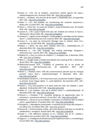 107
v Galert A., « The rise of chatbots : ecommerce rebirth against the hype »,
chatbotsmagazine.com, 20 janvier 2018. URL : http://bit.ly/2IItpxN
v Hald G., « Chatbots : the very first & the latest », chatbotslife.com, 14 septembre
2017. URL : http://bit.ly/2koq9ZU
v Hyken S., « A.I. and chatbots are transforming the customer experience »,
forbes.com, 15 juillet 2017. URL : http://bit.ly/2GOD4Ns
v Kossa J., « Pizza Hut : le succès du chatbot », toute-la-franchise.com, 26 octobre
2016. URL : http://bit.ly/2JaopRY
v Laurent A., « On a passé l’après-midi avec des chatbots (et entrevu le futur) »,
20minutes.fr, 28 juin 2016. URL : http://bit.ly/2xgpOC6
v Lembert S., « Agent virtuel intelligent : simple gadget ou véritable outil de relation
client ? », webmarketing-com.com, 4 janvier 2010. URL : http://bit.ly/2IIuqpB
v Leroux H., « La place du Community Manager dans la relation client 2.0 »,
prosodie.com, 15 août 2018. URL : http://bit.ly/2koKNcw
v Mayon J., « 2016 : the year when chatbots were hot », chatbotslife.com, 17
décembre 2016. URL : http://bit.ly/2s69Ghq
v McGuane E., « On bots language and making technology disappear »,
techcrunch.com, 7 janvier 2017. URL : https://tcrn.ch/2IISgln
v Medioni D., « Pour ou contre les chatbots ? », strategies.com, 4 décembre 2016.
URL : http://bit.ly/2J0NKhg
v Metz C., « Google made a chatbot that debates the meaning of life », Wired.com,
26 juin 2015. URL : http://bit.ly/2J6BHiz
v Montlivault-Jacquot M-A., « Chatbots et protection de la vie privée de
l’utilisateur », alain-bensoussan.com, 20 septembre 2017. URL :
http://bit.ly/2LrHihL
v Morel C., « Relation client : 87% des consommateurs pensent que les marques
peuvent mieux faire », relationclientmag.fr, 9 décembre 2013. URL :
http://bit.ly/2Lug3TM
v Mundulbeltz-Gendron S., « Air France lance Louis, son premier chatbot "bagages"...
Le premier d'une longue lignée ? », usine-digitale.fr, 28 novembre 2017. URL :
http://bit.ly/2Lr1LmN
v Raynal J., « Les cinq questions à se poser avant de créer son chatbot », usine-
digitale.fr, 13 décembre 2017. URL : http://bit.ly/2Lrv2h2
v Redon O., « Les chatbots : futur de la relation client ? », socialmediaclub.fr, 14
décembre 2016. URL : http://bit.ly/2GLPeqw
v Richard L., « Chatbots / IA : nouvelles tendances et opportunités dans l’e-
commerce », ecommerce-nation.fr, 12 mai 2017. URL : http://bit.ly/2ILtGfr
v Robillard J., « Qu’est-ce qu’un chatbots ? Innovation ou révolution dans la relation
client », powertrafic.fr, 12 octobre 2016. URL : http://bit.ly/2km8WAo
v Rossignol C., « Messageries instantanées : le nouveau terrain de jeu des marques »,
tns-sofres.com, 12 octobre 2015. URL : http://bit.ly/2IJOt7l
v Rousse M., « Communication unifiée : des outils devenus clefs dans un monde de
collaboration », lemagit.fr, 18 août 2016. URL : http://bit.ly/2KRACIN
v Saeed J., « The difference between an A.I. interface and an A.I. chatbot »,
venturebeat.com, 8 octobre 2016. URL : http://bit.ly/2IL4MwF
v Salgues F., « L’Intelligence Artificielle bouscule l’expérience client », e-marketing.fr,
23 avril 2018. URL : http://bit.ly/2IJixvv
 