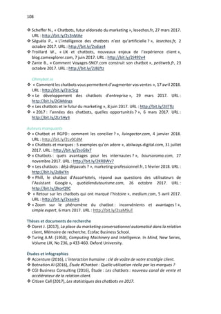 108
v Scheffer N., « Chatbots, futur eldorado du marketing », lesechos.fr, 27 mars 2017.
URL : http://bit.ly/2s3nMAe
v Séguéla P., « L’intelligence des chatbots n’est qu’artificielle ? », lesechos.fr, 2
octobre 2017. URL : http://bit.ly/2xdias4
v Troillard W., « UX et chatbots, nouveaux enjeux de l’expérience client »,
blog.comexplorer.com, 7 juin 2017. URL : http://bit.ly/2J492e4
v Zante B., « Comment Voyages-SNCF.com construit son chatbot », petitweb.fr, 23
octobre 2017. URL : http://bit.ly/2J8Lftz
Ohmybot.io
v « Comment les chatbots vous permettent d’augmenter vos ventes », 17 avril 2018.
URL : http://bit.ly/2IJc5cg
v « Le développement des chatbots d’entreprise », 29 mars 2017. URL :
http://bit.ly/2GMdngs
v « Les chatbots et le futur du marketing », 8 juin 2017. URL : http://bit.ly/2IITflz
v « 2017 : l’années des chatbots, quelles opportunités ? », 6 mars 2017. URL :
http://bit.ly/2LrSHy3
Auteurs manquants
v « Chatbot et RGPD : comment les concilier ? », livingactor.com, 4 janvier 2018.
URL : http://bit.ly/2Lv0CdM
v « Chatbots et marques : 5 exemples qu’on adore », abilways-digital.com, 31 juillet
2017. URL : http://bit.ly/2scG8xT
v « Chatbots : quels avantages pour les internautes ? », boursorama.com, 27
novembre 2017. URL : http://bit.ly/2KRBWv7
v « Les chatbots : déjà dépassés ? », marketing-professionnel.fr, 1 février 2018. URL :
http://bit.ly/2s8xIYn
v « Phill, le chatbot d’AccorHotels, répond aux questions des utilisateurs de
l’Assistant Google », quotidiendutourisme.com, 26 octobre 2017. URL :
http://bit.ly/2korQ9C
v « Retour sur les chatbots qui ont marqué l’histoire », medium.com, 5 avril 2017.
URL : http://bit.ly/2xaaiHz
v « Zoom sur le phénomène du chatbot : inconvénients et avantages ! »,
simple.expert, 6 mars 2017. URL : http://bit.ly/2saM9uT
Thèses et documents de recherche
v Doret J. (2017), La place du marketing conversationnel automatisé dans la relation
client, Mémoire de recherche, Ecofac Business School.
v Turing A.M. (1950), Computing Machinery and Intelligence. In Mind, New Series,
Volume LIX, No 236, p 433-460. Oxford University.
Études et infographies
v Accenture (2016), L’interaction humaine : clé de voûte de votre stratégie client.
v Botnation AI (2016), Étude #Chatbot : Quelle utilisation réelle par les marques ?
v CGI Business Consulting (2016), Étude : Les chatbots : nouveau canal de vente et
accélérateur de la relation client.
v Citizen Call (2017), Les statistiques des chatbots en 2017.
 