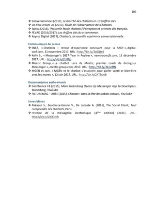 109
v Conversationnel (2017), Le marché des chatbots en 10 chiffres clés.
v Do You Dream Up (2017), Étude de l’Observatoire des Chatbots.
v Eptica (2016), [Nouvelle étude chatbots] Perception et attentes des français.
v FEVAD (2016/2017), Les chiffres clés du e-commerce.
v Keyrus Digital (2017), Chatbots, la nouvelle expérience conversationnelle.
Communiqués de presse
v SNCF, « Chatbots – retour d’expérience concluant pour la SNCF », digital-
scnf.com, 11 novembre 2017. URL : http://bit.ly/2s8Qte8
v Kelly S., « Messenger’s 2017 Year in Review », newsroom.fb.com, 13 décembre
2017. URL : http://bit.ly/2IJ8fjp
v Meetic Group, « Le chatbot Lara de Meetic, premier coach de dating sur
Messenger », meetic-group.com, 2017. URL : http://bit.ly/2knvBfN
v MGEN et Jam, « MGEN et le chatbot s’associent pour parler santé et bien-être
avec les jeunes », 12 juin 2017. URL : http://bit.ly/2KTBooB
Documentaires audio-visuels
v Conférence F8 (2015), Mark Zuckerberg Opens Up Messenger App to Developers,
Bloomberg, YouTube
v FUTUREMAG – ARTE (2015), Chatbot : dans la tête des robots virtuels, YouTube
Livres blancs
v Akkaoui S., Boudin-Lestienne V., De Lacoste A. (2016), The Social Client, Tout
comprendre des chatbots, Paris.
v Histoire de la messagerie électronique (4ème
édition) (2011). URL :
http://bit.ly/2IKt3mh
 