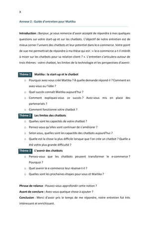 X
I.
I.
I.
Annexe 2 : Guide d’entretien pour Maitika
Introduction : Bonjour, je vous remercie d’avoir accepté de répondre à mes quelques
questions sur votre start-up et sur les chatbots. L’objectif de notre entretien est de
mieux cerner l’univers des chatbots et leur potentiel dans le e-commerce. Votre point
de vue me permettrait de répondre à ma thèse qui est : « le e-commerce a-t-il intérêt
à miser sur les chatbots pour sa relation client ? ». L’entretien s’articulera autour de
trois thèmes : votre chatbot, les limites de la technologie et les perspectives d’avenir.
Thème 1 Maitika : la start-up et le chatbot
o Pourquoi avez-vous créé Maitika ? À quelle demande répond-il ? Comment en
avez-vous eu l’idée ?
o Quel succès connaît Maitika aujourd’hui ?
o Comment expliquez-vous ce succès ? Avez-vous mis en place des
partenariats ?
o Comment fonctionne votre chatbot ?
Thème 2 Les limites des chatbots
o Quelles sont les capacités de votre chatbot ?
o Pensez-vous qu’elles vont continuer de s’améliorer ?
o Selon vous, quelles sont les capacités des chatbots aujourd’hui ?
o Quelle est la chose la plus difficile lorsque que l’on crée un chatbot ? Quelle a
été votre plus grande difficulté ?
Thème 3 L’avenir des chatbots
o Pensez-vous que les chatbots peuvent transformer le e-commerce ?
Pourquoi ?
o Quel avenir le e-commerce leur réserve-t-il ?
o Quelles sont les prochaines étapes pour vous et Maitika ?
Phrase de relance : Pouvez-vous approfondir cette notion ?
Avant de conclure : Avez-vous quelque chose à ajouter ?
Conclusion : Merci d’avoir pris le temps de me répondre, notre entretien fut très
intéressant et enrichissant.
 