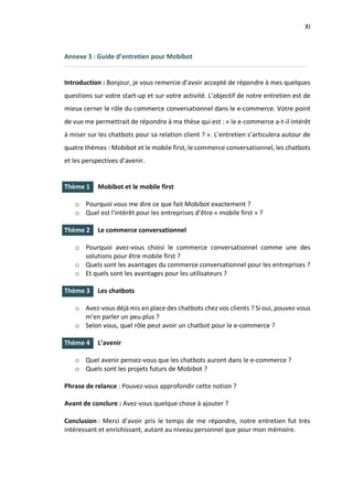 XI
I.
I.
I.
I.
Annexe 3 : Guide d’entretien pour Mobibot
Introduction : Bonjour, je vous remercie d’avoir accepté de répondre à mes quelques
questions sur votre start-up et sur votre activité. L’objectif de notre entretien est de
mieux cerner le rôle du commerce conversationnel dans le e-commerce. Votre point
de vue me permettrait de répondre à ma thèse qui est : « le e-commerce a-t-il intérêt
à miser sur les chatbots pour sa relation client ? ». L’entretien s’articulera autour de
quatre thèmes : Mobibot et le mobile first, le commerce conversationnel, les chatbots
et les perspectives d’avenir.
Thème 1 Mobibot et le mobile first
o Pourquoi vous me dire ce que fait Mobibot exactement ?
o Quel est l’intérêt pour les entreprises d’être « mobile first » ?
Thème 2 Le commerce conversationnel
o Pourquoi avez-vous choisi le commerce conversationnel comme une des
solutions pour être mobile first ?
o Quels sont les avantages du commerce conversationnel pour les entreprises ?
o Et quels sont les avantages pour les utilisateurs ?
Thème 3 Les chatbots
o Avez-vous déjà mis en place des chatbots chez vos clients ? Si oui, pouvez-vous
m’en parler un peu plus ?
o Selon vous, quel rôle peut avoir un chatbot pour le e-commerce ?
Thème 4 L’avenir
o Quel avenir pensez-vous que les chatbots auront dans le e-commerce ?
o Quels sont les projets futurs de Mobibot ?
Phrase de relance : Pouvez-vous approfondir cette notion ?
Avant de conclure : Avez-vous quelque chose à ajouter ?
Conclusion : Merci d’avoir pris le temps de me répondre, notre entretien fut très
intéressant et enrichissant, autant au niveau personnel que pour mon mémoire.
 