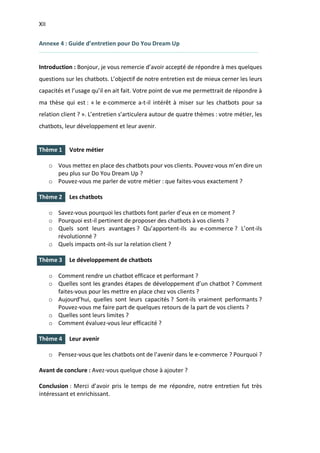XII
I.
I.
I.
I.
Annexe 4 : Guide d’entretien pour Do You Dream Up
Introduction : Bonjour, je vous remercie d’avoir accepté de répondre à mes quelques
questions sur les chatbots. L’objectif de notre entretien est de mieux cerner les leurs
capacités et l’usage qu’il en ait fait. Votre point de vue me permettrait de répondre à
ma thèse qui est : « le e-commerce a-t-il intérêt à miser sur les chatbots pour sa
relation client ? ». L’entretien s’articulera autour de quatre thèmes : votre métier, les
chatbots, leur développement et leur avenir.
Thème 1 Votre métier
o Vous mettez en place des chatbots pour vos clients. Pouvez-vous m’en dire un
peu plus sur Do You Dream Up ?
o Pouvez-vous me parler de votre métier : que faites-vous exactement ?
Thème 2 Les chatbots
o Savez-vous pourquoi les chatbots font parler d’eux en ce moment ?
o Pourquoi est-il pertinent de proposer des chatbots à vos clients ?
o Quels sont leurs avantages ? Qu’apportent-ils au e-commerce ? L’ont-ils
révolutionné ?
o Quels impacts ont-ils sur la relation client ?
Thème 3 Le développement de chatbots
o Comment rendre un chatbot efficace et performant ?
o Quelles sont les grandes étapes de développement d’un chatbot ? Comment
faites-vous pour les mettre en place chez vos clients ?
o Aujourd’hui, quelles sont leurs capacités ? Sont-ils vraiment performants ?
Pouvez-vous me faire part de quelques retours de la part de vos clients ?
o Quelles sont leurs limites ?
o Comment évaluez-vous leur efficacité ?
Thème 4 Leur avenir
o Pensez-vous que les chatbots ont de l’avenir dans le e-commerce ? Pourquoi ?
Avant de conclure : Avez-vous quelque chose à ajouter ?
Conclusion : Merci d’avoir pris le temps de me répondre, notre entretien fut très
intéressant et enrichissant.
 