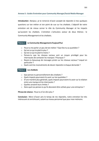XIII
I.
I.
Annexe 5 : Guide d’entretien pour Community Manager/Social Media Manager
Introduction : Bonjour, je te remercie d’avoir accepté de répondre à mes quelques
questions sur ton métier et ton point de vue sur les chatbots. L’objectif de notre
entretien est de mieux cerner le rôle du Community Manager et les impacts
qu’auraient les chatbots. L’entretien s’articulera autour de deux thèmes : le
Community Management et les chatbots.
Thème 1 Le Community Management d’aujourd’hui
o Peux-tu me parler un peu de ton métier ? Que fais-tu au quotidien ?
o Qu’est ce qui te plait le plus ?
o Qu’est ce qui te plait le moins ?
o Penses-tu que les réseaux sociaux sont un moyen privilégié pour les
internautes de contacter les marques ? Pourquoi ?
o Reçois-tu beaucoup de messages privés sur les réseaux sociaux ? Lequel en
particulier ?
o Quels sont les inconvénients de devoir répondre à chaque demande ?
Thème 2 Les chatbots
o Que penses-tu personnellement des chatbots ?
o Quels impacts pourraient-ils avoir sur ton quotidien ?
o D’une manière plus générale, quels impacts pourraient-ils avoir sur la relation
entre une marque et les internautes ?
o Quelles seraient leurs limites ?
o Dans quel cas penses-tu qu’ils devraient être utilisés pour une entreprise ?
Phrase de relance : Peux-tu m’en dire plus ?
Conclusion : Merci d’avoir pris le temps de me répondre, notre entretien fut très
intéressant et enrichissant, autant au niveau personnel que pour mon mémoire.
 