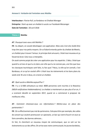 XIV
I.
Annexe 6 : Verbatim de l’entretien avec Maitika
Interlocuteur : Florian Ruf, co-fondateur et Chatbot Manager
Entreprise : Start-up avec un chatbot à succès sur Facebook Messenger
Date de l’entretien : 30 avril 2018
Thème 1 Maitika
AT : Pourquoi avez-vous créé Maitika ?
FR : Au départ, on voulait développer une application. Mais cela s’est vite révélé être
trop cher pour nos petits moyens. On a d’abord entendu parler du chatbot de Meetic,
un chatbot pour trouver l’amour, le principe était amusant, c’était tout nouveau et ça
faisait du bruit. Cela nous a interpelés.
On avait comme projet de créer une application pour les expatriés. L’idée, c’était que
quand tu arrives et que tu vis dans une ville que tu ne connais pas, une fois que tous
les classiques touristiques sont faits, tu fais quoi ? Nous, la ville qu’on connaît, c’est
Bordeaux, et ce qu’on voulait offrir c’était tous les évènements et les bons plans du
week-end. Ni une ni deux, on a lancé un chatbot.
AT : Quel succès a Maitika aujourd’hui ?
FR : Il y a 12 000 utilisateurs au total. 8000 personnes sont inscrites à la Newstica
(NDLR notifications hebdomadaires). Le chatbot a maintenant un peu plus d’un an, il
a vraiment décollé en septembre 2017, quand on a commencé à proposer de
meilleures infos.
AT : Comment choisissez-vous ces informations ? Mettez-vous en place des
partenariats ?
FR : On a effectivement pas mal de partenaires. Cela peut être par exemple, des salles
de concert qui veulent promouvoir un spectacle, un bar qui vient d’ouvrir et veut se
faire connaître, des bonnes adresses…
En fait, ils cherchent un nouveau moyen de communiquer, que ce soit sur les
événements ou sur des offres. On arrive avec notre communauté, les jeunes bordelais,
 