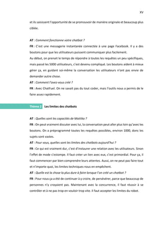 XV
I.
et ils saisissent l’opportunité de se promouvoir de manière originale et beaucoup plus
ciblée.
AT : Comment fonctionne votre chatbot ?
FR : C’est une messagerie instantanée connectée à une page Facebook. Il y a des
boutons pour que les utilisateurs puissent communiquer plus facilement.
Au début, on prenait le temps de répondre à toutes les requêtes un peu spécifiques,
mais passé les 5000 utilisateurs, c’est devenu compliqué. Les boutons aident à mieux
gérer ça, en guidant soi-même la conversation les utilisateurs n’ont pas envie de
demander autre chose.
AT : Comment l’avez-vous créé ?
FR : Avec ChatFuel. On ne savait pas du tout coder, mais l’outils nous a permis de le
faire assez rapidement.
Thème 2 Les limites des chatbots
AT : Quelles sont les capacités de Maitika ?
FR : On peut vraiment discuter avec lui, la conversation peut aller plus loin qu’avec les
boutons. On a préprogrammé toutes les requêtes possibles, environ 1000, donc les
sujets sont vastes.
AT : Pour vous, quelles sont les limites des chatbots aujourd’hui ?
FR : Ce qui est vraiment dur, c’est d’instaurer une relation avec les utilisateurs. Sinon
l’effet de mode s’estompe. Il faut créer un lien avec eux, c’est primordial. Pour ça, il
faut commencer par bien comprendre leurs attentes. Aussi, on ne peut pas faire tout
et n’importe quoi, les limites techniques nous en empêchent.
AT : Quelle est la chose la plus dure à faire lorsque l’on créé un chatbot ?
FR : Pour nous ça a été de continuer à y croire, de persévérer, parce que beaucoup de
personnes n’y croyaient pas. Maintenant avec la concurrence, il faut réussir à se
contrôler et à ne pas trop en vouloir trop vite. Il faut accepter les limites du robot.
 
