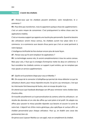 XVI
I.
Thème 3 L’avenir des chatbots
AT : Pensez-vous que les chatbots peuvent améliorer, voire transformer, le e-
commerce ?
FR : Peut-être pas transformer, mais ils apportent quelque chose de supplémentaire :
c’est un autre moyen de consommer. C’est pratiquement la même chose avec les
applications mobiles.
C’est un nouveau support qui apporte une touche plus personnelle. Quand les besoins
des utilisateurs seront mieux connus, les chatbots auront leur place dans le e-
commerce. Le e-commerce aura besoin d’eux parce que c’est un canal pertinent à
notre époque.
L’Intelligence Artificielle les fera évoluer encore plus de toute façon.
AT : Pensez-vous qu’ils vont remplacer les applications ?
FR : La technologie avance vite, ils seront complémentaires à tous les autres canaux.
Mais pour cela, il faut que la stratégie d’entreprise mette les deux en cohérence. Il
faut considérer les chatbots comme un support à part entière, qui ne remplace pas
mais ajoute un service supplémentaire.
AT : Quelle est la prochaine étape pour vous et Maitika ?
FR : On essaye de le connecter à Gallopflow qui permet de mieux détecter ce que les
utilisateurs disent, pour mieux répondre ensuite. Ce qu’on a pu remarquer, c’est que
les internautes font beaucoup de fautes, alors on essaye de palier à ça.
On attend aussi que Facebook développe son API pour emmener notre chatbot dans
d’autres villes.
On travaille actuellement sur la personnalisation du contenu selon les utilisateurs : on
récolte des données et on crée des offres qui vont plaire à tel profil. On adapte nos
offres pour pouvoir le mieux possible répondre aux besoins et assurer la survie de
notre bot. L’objectif est d’être moins générique, plus spécifique et surtout offrir un
chatbot personnalisé pour chaque utilisateur. Pour ça, on établit sans cesse des
partenariats bien sûr.
On pense aussi à passer Maitika sur une appli, mais en complément du chatbot.
 