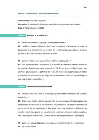 XVII
I.
I.
Annexe 7 : Verbatim de l’entretien avec Mobibot
Interlocuteur : Benoît Gaillat, PDG
Entreprise : Start-up spécialisée dans les solutions e-commerce pour mobiles
Date de l’entretien : 4 mai 2018
Thème 1 Mobibot et le mobile first
AT : Pouvez-vous me dire ce que fait Mobibot exactement ?
BG : Mobibot conçoit différents outils qui permettent d’augmenter le taux de
conversion de e-commerçant sur mobile. On rend les sites plus pratiques à utiliser
pour les clients, cela donne plus envie d’acheter.
AT : Quel est l’intérêt pour les entreprises d’être « mobile first » ?
BG : Très bonne question. Aujourd’hui, 60% du trafic e-commerce vient du mobile, et
ça continue d’augmenter, pour seulement 15% de ses ventes. Il faut trouver des
solutions pour acquérir ce potentiel de vente. De mauvaises expériences sur mobile
provoquent de la frustration qui dirige vers la concurrence. Donc un e-commerçant a
tout intérêt à être mobile first !
Thème 2 Le commerce conversationnel
AT : Pourquoi avec vous choisi le commerce conversationnel comme une des solutions
mobile first ?
BG : Encore une fois très bonne question. On est convaincus qu’il faut proposer des
expériences intéressantes et enrichissantes aux utilisateurs. Les sites web sont dictés
par ce qu’on fait sur ordinateur, il faut donc créer une expérience différente sur
mobile, ce qui n’est pas le cas actuellement. La conversation sur mobile a explosé,
SMS, messageries instantanées…alors c’est une des expériences que l’on propose.
AT : Quels sont les avantages du commerce conversationnel pour les entreprises ?
BG : Il y en a plusieurs.
 