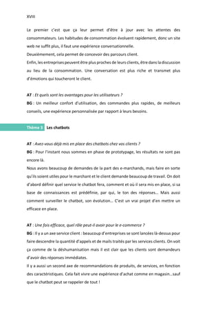 XVIII
I.
Le premier c’est que ça leur permet d’être à jour avec les attentes des
consommateurs. Les habitudes de consommation évoluent rapidement, donc un site
web ne suffit plus, il faut une expérience conversationnelle.
Deuxièmement, cela permet de concevoir des parcours client.
Enfin, les entreprises peuvent être plus proches de leurs clients, être dans la discussion
au lieu de la consommation. Une conversation est plus riche et transmet plus
d’émotions qui toucheront le client.
AT : Et quels sont les avantages pour les utilisateurs ?
BG : Un meilleur confort d’utilisation, des commandes plus rapides, de meilleurs
conseils, une expérience personnalisée par rapport à leurs besoins.
Thème 3 Les chatbots
AT : Avez-vous déjà mis en place des chatbots chez vos clients ?
BG : Pour l’instant nous sommes en phase de prototypage, les résultats ne sont pas
encore là.
Nous avons beaucoup de demandes de la part des e-marchands, mais faire en sorte
qu’ils soient utiles pour le marchant et le client demande beaucoup de travail. On doit
d’abord définir quel service le chatbot fera, comment et où il sera mis en place, si sa
base de connaissances est prédéfinie, par qui, le ton des réponses… Mais aussi
comment surveiller le chatbot, son évolution… C’est un vrai projet d’en mettre un
efficace en place.
AT : Une fois efficace, quel rôle peut-il avoir pour le e-commerce ?
BG : Il y a un axe service client : beaucoup d’entreprises se sont lancées là-dessus pour
faire descendre la quantité d’appels et de mails traités par les services clients. On voit
ça comme de la déshumanisation mais il est clair que les clients sont demandeurs
d’avoir des réponses immédiates.
Il y a aussi un second axe de recommandations de produits, de services, en fonction
des caractéristiques. Cela fait vivre une expérience d’achat comme en magasin…sauf
que le chatbot peut se rappeler de tout !
 