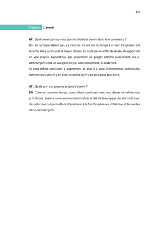 XIX
I.
Thème 4 L’avenir
AT : Quel avenir pensez-vous que les chatbots auront dans le e-commerce ?
BG : Ils ne disparaitront pas, ça c’est sûr. Ils ont mis du temps à arriver, l’explosion est
récente alors qu’ils sont là depuis 30 ans. Ce n’est pas un effet de mode. Ils apportent
un vrai service aujourd’hui, pas seulement un gadget comme auparavant, les e-
commerçants ont un vrai gain en jeu. Alors forcément, ils resteront.
Ils vont même continuer à augmenter, et plus il y aura d’entreprises spécialisées
comme nous, plus il y en aura. Je pense qu’il y en aura pour tout faire.
AT : Quels sont vos propres projets d’avenir ?
BG : Dans un premier temps, nous allons continuer avec nos clients et valider nos
prototypes. Ensuite nous voulons industrialiser le fait de développer des chatbots avec
des solutions qui permettent d’améliorer à la fois l’expérience utilisateur et les ventes
des e-commerçants.
 