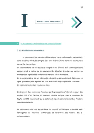 13
I.
I
1. Le e-commerce et le commerce conversationnel
1.1. L’évolution du e-commerce
Le e-commerce, ou commerce électronique, comprend toutes les transactions,
achat ou vente, effectuées en ligne. Cela peut-être via un site marchand ou une place
de marché électronique.
Un site marchand est une boutique en ligne où les produits d’un commerçant sont
exposés et où le visiteur du site peut procéder à l’achat. Une place de marché, ou
marketplace, regroupe de nombreuses marques sur un même site.
Un e-consommateur est un internaute adoptant un comportement d’acheteur en
ligne, que ce soit pour regarder des sites marchands ou pour procéder à un achat.
Un e-commerçant est un vendeur en ligne.
L’avènement du e-commerce s’explique par la propagation d’Internet au cours des
années 1990. C’est l’arrivée du paiement sécurisé en ligne, avec le lancement de
PayPal en 1998 notamment, qui a réellement signé le commencement de l’histoire
des sites marchands.
Le e-commerce est sans aucun doute un marché en constante croissance avec
l’émergence de nouvelles technologies et l’évolution des besoins des e-
consommateurs.
Partie 1 : Revue de littérature
 