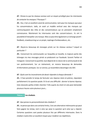 XXI
I.
AT : Penses-tu que les réseaux sociaux sont un moyen privilégié pour les internautes
de contacter les marques ? Pourquoi ?
JFL : Oui, c’est un excellent canal de communication, tant pour les marques que pour
les consommateurs. Jadis, on avait un modèle vertical avec des marques qui
communiquaient des infos et des consommateurs qui en prenaient simplement
connaissance. Maintenant les internautes sont des consom’acteurs : ils ont la
possibilité d’interpeller une marque. Mais ce peut être également un échange positif :
feedback, crowdsourcing sur un projet, repérage d’ambassadeurs, etc.
AT : Reçois-tu beaucoup de messages privés sur les réseaux sociaux ? Lequel en
particulier ?
JFL : Concernant les communautés sur lesquelles je travaille, la majeure partie des
échanges via mes messages privés se produisent sur Facebook. Suivent Twitter et
Instagram. Concernant la quantité, tout dépend de la nature de la communauté et de
son positionnement. Sur un événement, on recevra beaucoup de demandes
d’informations pratiques. Sur un service, ça ressemblera davantage à du SAV.
AT : Quels sont les inconvénients de devoir répondre à chaque demande ?
JFL : Il faut prendre le temps de formuler une réponse claire et précise, répondant
parfaitement à la question posée. Et là est une difficulté : donner la bonne réponse.
Cela nécessite parfois d’aller chercher l’info auprès du client et cela peut demander
plusieurs heures voire plusieurs jours…
Thème 2 Les chatbots
AT : Que penses-tu personnellement des chatbots ?
JFL : Je pense que dans une certaine limite, c’est une alternative intéressante qui peut
faire gagner du temps, tant à celui qui pose la question qu’à celui qui y répond.
Certaines questions sont posées plusieurs fois par différents internautes. Donc le
chatbot s’avère être un excellent moyen pour modérer ces répétitions.
 