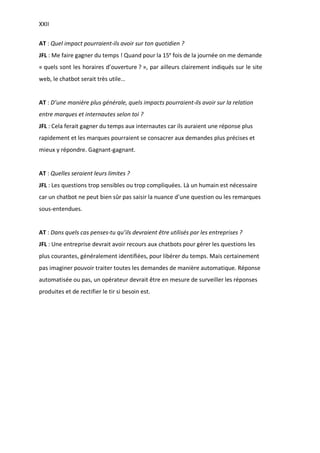 XXII
AT : Quel impact pourraient-ils avoir sur ton quotidien ?
JFL : Me faire gagner du temps ! Quand pour la 15e
fois de la journée on me demande
« quels sont les horaires d’ouverture ? », par ailleurs clairement indiqués sur le site
web, le chatbot serait très utile…
AT : D’une manière plus générale, quels impacts pourraient-ils avoir sur la relation
entre marques et internautes selon toi ?
JFL : Cela ferait gagner du temps aux internautes car ils auraient une réponse plus
rapidement et les marques pourraient se consacrer aux demandes plus précises et
mieux y répondre. Gagnant-gagnant.
AT : Quelles seraient leurs limites ?
JFL : Les questions trop sensibles ou trop compliquées. Là un humain est nécessaire
car un chatbot ne peut bien sûr pas saisir la nuance d’une question ou les remarques
sous-entendues.
AT : Dans quels cas penses-tu qu’ils devraient être utilisés par les entreprises ?
JFL : Une entreprise devrait avoir recours aux chatbots pour gérer les questions les
plus courantes, généralement identifiées, pour libérer du temps. Mais certainement
pas imaginer pouvoir traiter toutes les demandes de manière automatique. Réponse
automatisée ou pas, un opérateur devrait être en mesure de surveiller les réponses
produites et de rectifier le tir si besoin est.
 