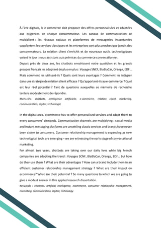 À l’ère digitale, le e-commerce doit proposer des offres personnalisées et adaptées
aux exigences de chaque consommateur. Les canaux de communication se
multiplient : les réseaux sociaux et plateformes de messageries instantanées
supplantent les services classiques et les entreprises sont plus proches que jamais des
consommateurs. La relation client s’enrichit et de nouveaux outils technologiques
voient le jour : nous assistons aux prémices du commerce conversationnel.
Depuis près de deux ans, les chatbots envahissent notre quotidien et les grands
groupes français les adoptent de plus en plus : Voyages SNCF, BlaBlaCar, Orange, EDF…
Mais comment les utilisent-ils ? Quels sont leurs avantages ? Comment les intégrer
dans une stratégie de relation client efficace ? Qu’apportent-ils au e-commerce ? Quel
est leur réel potentiel ? Tant de questions auxquelles ce mémoire de recherche
tentera modestement de répondre.
Mots-clés : chatbots, intelligence artificielle, e-commerce, relation client, marketing,
communication, digital, technologie
In the digital area, ecommerce has to offer personalised services and adapt them to
every consumers’ demands. Communication channels are multiplying : social media
and instant messaging platforms are unsettling classic services and brands have never
been closer to consumers. Customer relationship management is expanding as new
technological tools are emerging – we are witnessing the early stage of conversational
marketing.
For almost two years, chatbots are taking over our daily lives while big French
companies are adopting the trend : Voyages SCNF, BlaBlaCar, Orange, EDF… But how
do they use them ? What are their advantages ? How can a brand include them in an
efficient customer relationship management strategy ? What are their impact on
ecommerce? What are their potential ? So many questions to which we are going to
give a modest answer in this applied research dissertation.
Keywords : chatbots, artificial intelligence, ecommerce, consumer relationship management,
marketing, communication, digital, technology
 