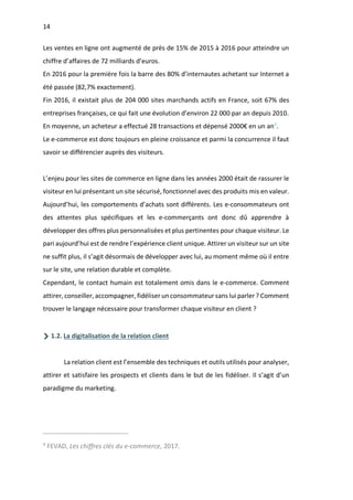 14
Les ventes en ligne ont augmenté de près de 15% de 2015 à 2016 pour atteindre un
chiffre d’affaires de 72 milliards d’euros.
En 2016 pour la première fois la barre des 80% d’internautes achetant sur Internet a
été passée (82,7% exactement).
Fin 2016, il existait plus de 204 000 sites marchands actifs en France, soit 67% des
entreprises françaises, ce qui fait une évolution d’environ 22 000 par an depuis 2010.
En moyenne, un acheteur a effectué 28 transactions et dépensé 2000€ en un an4
.
Le e-commerce est donc toujours en pleine croissance et parmi la concurrence il faut
savoir se différencier auprès des visiteurs.
L’enjeu pour les sites de commerce en ligne dans les années 2000 était de rassurer le
visiteur en lui présentant un site sécurisé, fonctionnel avec des produits mis en valeur.
Aujourd’hui, les comportements d’achats sont différents. Les e-consommateurs ont
des attentes plus spécifiques et les e-commerçants ont donc dû apprendre à
développer des offres plus personnalisées et plus pertinentes pour chaque visiteur. Le
pari aujourd’hui est de rendre l’expérience client unique. Attirer un visiteur sur un site
ne suffit plus, il s’agit désormais de développer avec lui, au moment même où il entre
sur le site, une relation durable et complète.
Cependant, le contact humain est totalement omis dans le e-commerce. Comment
attirer, conseiller, accompagner, fidéliser un consommateur sans lui parler ? Comment
trouver le langage nécessaire pour transformer chaque visiteur en client ?
1.2. La digitalisation de la relation client
La relation client est l’ensemble des techniques et outils utilisés pour analyser,
attirer et satisfaire les prospects et clients dans le but de les fidéliser. Il s’agit d’un
paradigme du marketing.
4
FEVAD, Les chiffres clés du e-commerce, 2017.
 