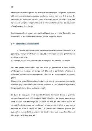 16
Ces conversations sont gérées par les Community Managers, chargés de la présence
et la communication des marques sur les réseaux sociaux mais aussi de la gestion des
demandes des internautes, qu’elles soient d’ordre technique, informatif ou de SAV.
Ils tiennent une place importante dans la relation client qui n’est pas seulement
réservée aux services clients.
Les marques doivent trouver les moyens adéquats pour se rendre disponibles pour
leurs clients et leur répondre rapidement, afin de ne pas les perdre.
1.3. Le commerce conversationnel
Le commerce conversationnel est l’utilisation de la conversation menant au e-
commerce. Il s’agit d’effectuer une activité commerciale via une plateforme de
conversation en ligne.
Il s’appuie sur l’utilisation croissante des messageries instantanées sur mobile.
Les messageries instantanées sont des outils qui permettent à deux individus
d’échanger par messages en temps réel. Elles ont la particularité d’indiquer la
présence d’un interlocuteur pour savoir s’il est connecté à la messagerie à un moment
précis.
Elles ont pour objectif de remplacer les SMS et de pouvoir communiquer même entre
différents pays. Elles nécessitent un accès à Internet et sont présentes la plupart du
temps sous la forme d’une application mobile.
Ce type de messagerie s’est considérablement développé depuis la première
messagerie grand public, ICQ, lancée en 1996. Yahoo! sort son Yahoo! Messenger en
1998, suivi de MSN Messenger de Microsoft en 1999. En attestant du succès des
messageries instantanées, de nombreuses entreprises vont suivre le pas, comme
MySpace en 2008 et Skype en 2009. Ces plateformes n’existent presque plus
aujourd’hui, mais ont été remplacées par d’autres bien plus puissantes : Facebook
Messenger, WhatsApp, Line, Kik…
 