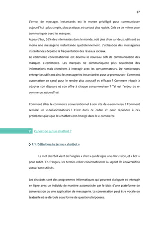 17
I.
L’envoi de messages instantanés est le moyen privilégié pour communiquer
aujourd’hui : plus simple, plus pratique, et surtout plus rapide. Cela va de même pour
communiquer avec les marques.
Aujourd’hui, 55% des internautes dans le monde, soit plus d’un sur deux, utilisent au
moins une messagerie instantanée quotidiennement. L’utilisation des messageries
instantanées dépasse la fréquentation des réseaux sociaux.
Le commerce conversationnel est devenu le nouveau défi de communication des
marques e-commerce. Les marques ne communiquent plus seulement des
informations mais cherchent à interagir avec les consommateurs. De nombreuses
entreprises utilisent ainsi les messageries instantanées pour se promouvoir. Comment
automatiser ce canal pour le rendre plus attractif et efficace ? Comment réussir à
adapter son discours et son offre à chaque consommateur ? Tel est l’enjeu du e-
commerce aujourd’hui.
Comment allier le commerce conversationnel à son site de e-commerce ? Comment
séduire les e-consommateurs ? C’est dans ce cadre et pour répondre à ces
problématiques que les chatbots ont émergé dans le e-commerce.
2. Qu’est-ce qu’un chatbot ?
2.1. Définition du terme « chatbot »
Le mot chatbot vient de l’anglais « chat » qui désigne une discussion, et « bot »
pour robot. En français, les termes robot conversationnel ou agent de conversation
virtuel sont utilisés.
Les chatbots sont des programmes informatiques qui peuvent dialoguer et interagir
en ligne avec un individu de manière automatisée par le biais d’une plateforme de
conversation ou une application de messagerie. La conversation peut être vocale ou
textuelle et se déroule sous forme de questions/réponses.
 