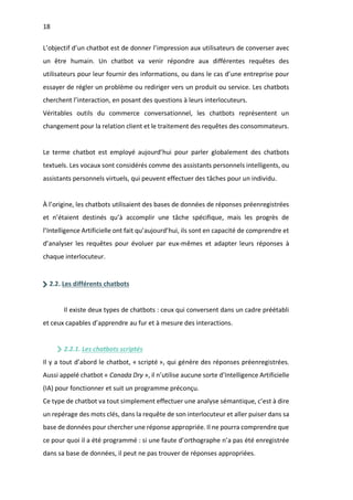 18
L’objectif d’un chatbot est de donner l’impression aux utilisateurs de converser avec
un être humain. Un chatbot va venir répondre aux différentes requêtes des
utilisateurs pour leur fournir des informations, ou dans le cas d’une entreprise pour
essayer de régler un problème ou rediriger vers un produit ou service. Les chatbots
cherchent l’interaction, en posant des questions à leurs interlocuteurs.
Véritables outils du commerce conversationnel, les chatbots représentent un
changement pour la relation client et le traitement des requêtes des consommateurs.
Le terme chatbot est employé aujourd’hui pour parler globalement des chatbots
textuels. Les vocaux sont considérés comme des assistants personnels intelligents, ou
assistants personnels virtuels, qui peuvent effectuer des tâches pour un individu.
À l’origine, les chatbots utilisaient des bases de données de réponses préenregistrées
et n’étaient destinés qu’à accomplir une tâche spécifique, mais les progrès de
l’Intelligence Artificielle ont fait qu’aujourd’hui, ils sont en capacité de comprendre et
d’analyser les requêtes pour évoluer par eux-mêmes et adapter leurs réponses à
chaque interlocuteur.
2.2. Les différents chatbots
Il existe deux types de chatbots : ceux qui conversent dans un cadre préétabli
et ceux capables d’apprendre au fur et à mesure des interactions.
2.2.1. Les chatbots scriptés
Il y a tout d’abord le chatbot, « scripté », qui génère des réponses préenregistrées.
Aussi appelé chatbot « Canada Dry », il n’utilise aucune sorte d’Intelligence Artificielle
(IA) pour fonctionner et suit un programme préconçu.
Ce type de chatbot va tout simplement effectuer une analyse sémantique, c’est à dire
un repérage des mots clés, dans la requête de son interlocuteur et aller puiser dans sa
base de données pour chercher une réponse appropriée. Il ne pourra comprendre que
ce pour quoi il a été programmé : si une faute d’orthographe n’a pas été enregistrée
dans sa base de données, il peut ne pas trouver de réponses appropriées.
 