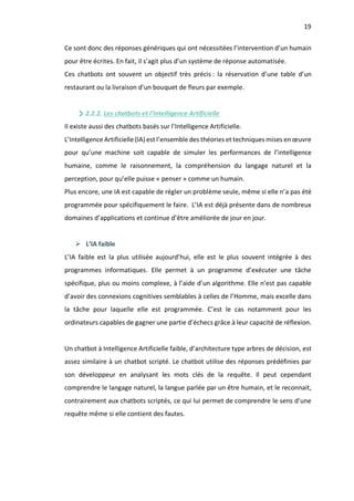 19
Ce sont donc des réponses génériques qui ont nécessitées l’intervention d’un humain
pour être écrites. En fait, il s’agit plus d’un système de réponse automatisée.
Ces chatbots ont souvent un objectif très précis : la réservation d’une table d’un
restaurant ou la livraison d’un bouquet de fleurs par exemple.
2.2.2. Les chatbots et l’Intelligence Artificielle
Il existe aussi des chatbots basés sur l’Intelligence Artificielle.
L’Intelligence Artificielle (IA) est l’ensemble des théories et techniques mises en œuvre
pour qu’une machine soit capable de simuler les performances de l’intelligence
humaine, comme le raisonnement, la compréhension du langage naturel et la
perception, pour qu’elle puisse « penser » comme un humain.
Plus encore, une IA est capable de régler un problème seule, même si elle n’a pas été
programmée pour spécifiquement le faire. L’IA est déjà présente dans de nombreux
domaines d’applications et continue d’être améliorée de jour en jour.
Ø L’IA faible
L’IA faible est la plus utilisée aujourd’hui, elle est le plus souvent intégrée à des
programmes informatiques. Elle permet à un programme d’exécuter une tâche
spécifique, plus ou moins complexe, à l’aide d’un algorithme. Elle n’est pas capable
d’avoir des connexions cognitives semblables à celles de l’Homme, mais excelle dans
la tâche pour laquelle elle est programmée. C’est le cas notamment pour les
ordinateurs capables de gagner une partie d’échecs grâce à leur capacité de réflexion.
Un chatbot à Intelligence Artificielle faible, d’architecture type arbres de décision, est
assez similaire à un chatbot scripté. Le chatbot utilise des réponses prédéfinies par
son développeur en analysant les mots clés de la requête. Il peut cependant
comprendre le langage naturel, la langue parlée par un être humain, et le reconnait,
contrairement aux chatbots scriptés, ce qui lui permet de comprendre le sens d’une
requête même si elle contient des fautes.
 