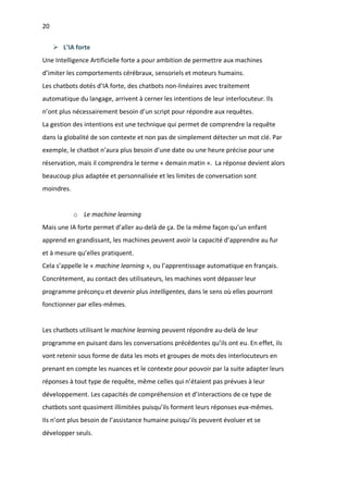 20
Ø L’IA forte
Une Intelligence Artificielle forte a pour ambition de permettre aux machines
d’imiter les comportements cérébraux, sensoriels et moteurs humains.
Les chatbots dotés d’IA forte, des chatbots non-linéaires avec traitement
automatique du langage, arrivent à cerner les intentions de leur interlocuteur. Ils
n’ont plus nécessairement besoin d’un script pour répondre aux requêtes.
La gestion des intentions est une technique qui permet de comprendre la requête
dans la globalité de son contexte et non pas de simplement détecter un mot clé. Par
exemple, le chatbot n’aura plus besoin d’une date ou une heure précise pour une
réservation, mais il comprendra le terme « demain matin ». La réponse devient alors
beaucoup plus adaptée et personnalisée et les limites de conversation sont
moindres.
o Le machine learning
Mais une IA forte permet d’aller au-delà de ça. De la même façon qu’un enfant
apprend en grandissant, les machines peuvent avoir la capacité d’apprendre au fur
et à mesure qu’elles pratiquent.
Cela s’appelle le « machine learning », ou l’apprentissage automatique en français.
Concrètement, au contact des utilisateurs, les machines vont dépasser leur
programme préconçu et devenir plus intelligentes, dans le sens où elles pourront
fonctionner par elles-mêmes.
Les chatbots utilisant le machine learning peuvent répondre au-delà de leur
programme en puisant dans les conversations précédentes qu’ils ont eu. En effet, ils
vont retenir sous forme de data les mots et groupes de mots des interlocuteurs en
prenant en compte les nuances et le contexte pour pouvoir par la suite adapter leurs
réponses à tout type de requête, même celles qui n’étaient pas prévues à leur
développement. Les capacités de compréhension et d’interactions de ce type de
chatbots sont quasiment illimitées puisqu’ils forment leurs réponses eux-mêmes.
Ils n’ont plus besoin de l’assistance humaine puisqu’ils peuvent évoluer et se
développer seuls.
 