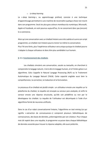 21
o Le deep learning
Le « deep learning », ou apprentissage profond, consiste à une technique
d’apprentissage permettant à une machine de reconnaître quelque chose non inscrit
dans son programme. Seuls les plus gros acteurs mondiaux du numérique, Microsoft,
Apple et Facebook, en sont pourvus aujourd’hui, ils ne concernent donc pas (encore)
le e-commerce.
Alors qu’une conversation avec un chatbot linéaire sera très cadrée et suivra son script
programmé, un chatbot non-linéaire pourra mener lui-même la conversation.
Plus l’IA sera forte, plus l’expérience utilisateur sera unique puisque le chatbot pourra
s’adapter à chaque utilisateur et donc être plus semblable à un humain.
2.3. Fonctionnement des chatbots
Les chatbots simulent une conversation, vocale ou textuelle, en cherchant à
comprendre le langage naturel, c’est à dire le langage humain, et à l’imiter grâce à un
algorithme. Cela s’appelle le Natural Langage Processing (NLP) ou le Traitement
Automatique du Langage Naturel (TALN). Cette capacité englobe aussi bien la
compréhension, la correction, la traduction et la formulation.
Le processus d’un chatbot est plutôt simple : un utilisateur envoie une requête sur la
plateforme du chatbot, la requête est envoyée au serveur puis analysée, et enfin le
serveur envoie une réponse structurée, qu’elle soit prédéfinie ou non par le
développeur du chatbot. La requête de l’utilisateur est décortiquée à l’aide d’un
algorithme formé de neurones artificiels.
Dans le cas d’un robot conversationnel linéaire, l’algorithme en text mining (ce qui
signifie « extraction de connaissances ») comprend plusieurs bibliothèques de
connaissances, des bases de données, préenregistrées par son créateur. Pour chaque
mot clé repéré dans une requête, le programme va puiser dans chaque bibliothèque
de données associée pour trouver la réponse adaptée, elle aussi préécrite.
 