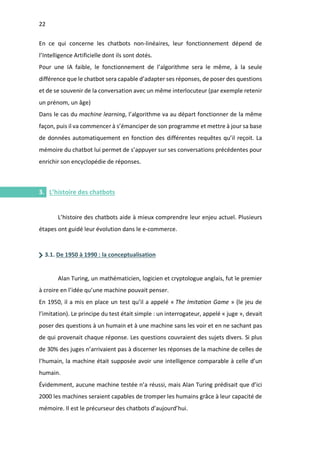 22
I.
En ce qui concerne les chatbots non-linéaires, leur fonctionnement dépend de
l’Intelligence Artificielle dont ils sont dotés.
Pour une IA faible, le fonctionnement de l’algorithme sera le même, à la seule
différence que le chatbot sera capable d’adapter ses réponses, de poser des questions
et de se souvenir de la conversation avec un même interlocuteur (par exemple retenir
un prénom, un âge)
Dans le cas du machine learning, l’algorithme va au départ fonctionner de la même
façon, puis il va commencer à s’émanciper de son programme et mettre à jour sa base
de données automatiquement en fonction des différentes requêtes qu’il reçoit. La
mémoire du chatbot lui permet de s’appuyer sur ses conversations précédentes pour
enrichir son encyclopédie de réponses.
3. L’histoire des chatbots
L’histoire des chatbots aide à mieux comprendre leur enjeu actuel. Plusieurs
étapes ont guidé leur évolution dans le e-commerce.
3.1. De 1950 à 1990 : la conceptualisation
Alan Turing, un mathématicien, logicien et cryptologue anglais, fut le premier
à croire en l’idée qu’une machine pouvait penser.
En 1950, il a mis en place un test qu’il a appelé « The Imitation Game » (le jeu de
l’imitation). Le principe du test était simple : un interrogateur, appelé « juge », devait
poser des questions à un humain et à une machine sans les voir et en ne sachant pas
de qui provenait chaque réponse. Les questions couvraient des sujets divers. Si plus
de 30% des juges n’arrivaient pas à discerner les réponses de la machine de celles de
l’humain, la machine était supposée avoir une intelligence comparable à celle d’un
humain.
Évidemment, aucune machine testée n’a réussi, mais Alan Turing prédisait que d’ici
2000 les machines seraient capables de tromper les humains grâce à leur capacité de
mémoire. Il est le précurseur des chatbots d’aujourd’hui.
 