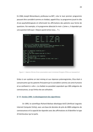 23
En 1964, Joseph Weizenbaum, professeur au MIT, créa le tout premier programme
pouvant être considéré comme un chatbot, appelé Eliza. Le programme jouait le rôle
d’une psychothérapeute et reformulait les affirmations des patients sous forme de
questions. Par exemple, si le programme détectait le mot « j’aime », il répondait par
une question telle que « Depuis quand aimez-vous… ? ».
Figure 1 - Capture d’écran d’une conversation avec le terminal d’origine d’Eliza sur masswerk.at
Grâce à son système en text mining et aux réponses préenregistrées, Eliza était si
convaincante que les patients finissaient par la considérer comme une amie humaine
et se confiaient à « elle ». Le chatbot ne possédait cependant que 200 catégories de
connaissances, ce qui limita vite son utilisation.
3.2. Années 1990 : le développement des algorithmes
En 1995, le scientifique Richard Wallace développa ALICE (Artificial Linguistic
Internet Computer Entity), avec une base de données de près de 4000 catégories de
connaissances et la capacité de répondre avec des affirmations et d’identifier le type
d’interlocuteur qui lui parle.
 