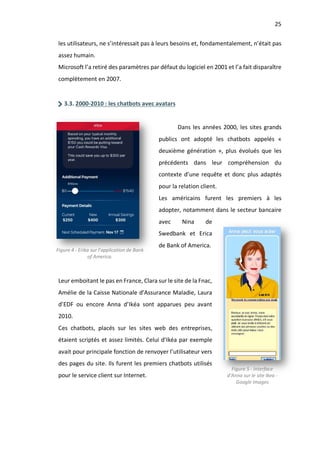25
les utilisateurs, ne s’intéressait pas à leurs besoins et, fondamentalement, n’était pas
assez humain.
Microsoft l’a retiré des paramètres par défaut du logiciel en 2001 et l’a fait disparaître
complètement en 2007.
3.3. 2000-2010 : les chatbots avec avatars
Dans les années 2000, les sites grands
publics ont adopté les chatbots appelés «
deuxième génération », plus évolués que les
précédents dans leur compréhension du
contexte d’une requête et donc plus adaptés
pour la relation client.
Les américains furent les premiers à les
adopter, notamment dans le secteur bancaire
avec Nina de
Swedbank et Erica
de Bank of America.
Leur emboitant le pas en France, Clara sur le site de la Fnac,
Amélie de la Caisse Nationale d’Assurance Maladie, Laura
d’EDF ou encore Anna d’Ikéa sont apparues peu avant
2010.
Ces chatbots, placés sur les sites web des entreprises,
étaient scriptés et assez limités. Celui d’Ikéa par exemple
avait pour principale fonction de renvoyer l’utilisateur vers
des pages du site. Ils furent les premiers chatbots utilisés
pour le service client sur Internet.
Figure 4 - Erika sur l’application de Bank
of America.
Figure 5 - Interface
d'Anna sur le site Ikea -
Google Images
 